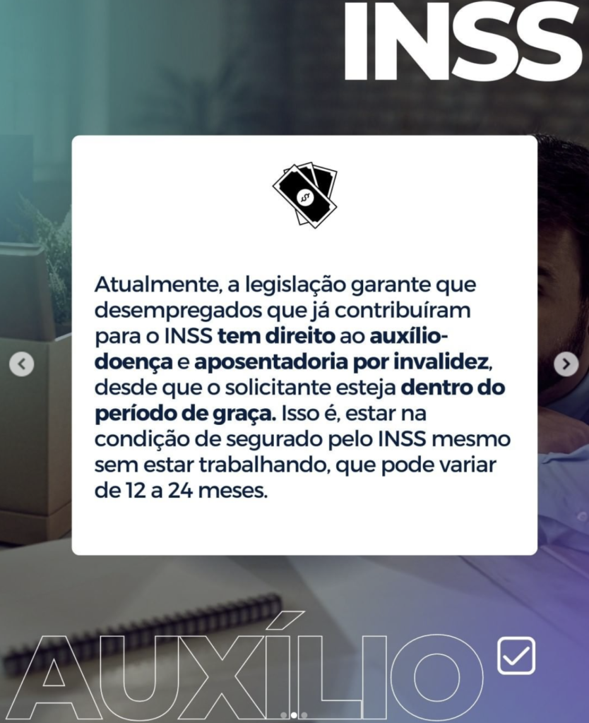 Imagem com a frase: Atualmente, a legislação garante que desempregados que já contribuiram para o INSS tem direito ao auxílio- doença e aposentadoria por invalidez, desde que o solicitante esteja dentro do período de graça. Isso é, estar na condição de segurado pelo INSS mesmo sem estar trabalhando, que pode variar de 12 a 24 meses.