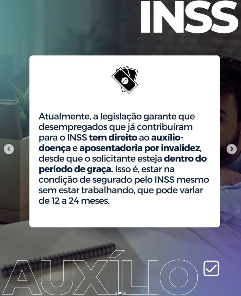 Imagem com a frase: Atualmente, a legislação garante que desempregados que já contribuiram para o INSS tem direito ao auxílio- doença e aposentadoria por invalidez, desde que o solicitante esteja dentro do período de graça. Isso é, estar na condição de segurado pelo INSS mesmo sem estar trabalhando, que pode variar de 12 a 24 meses.
